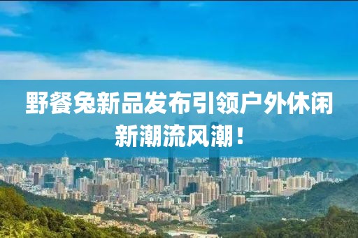 野餐兔新品发布引领户外休闲新潮流风潮！