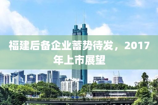 福建后备企业蓄势待发，2017年上市展望