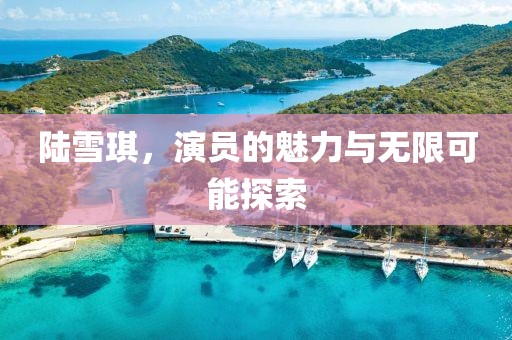 陆雪琪，演员的魅力与无限可能探索