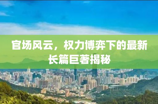 官场风云，权力博弈下的最新长篇巨著揭秘
