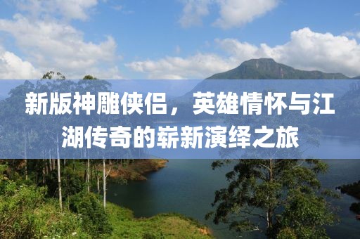 新版神雕侠侣，英雄情怀与江湖传奇的崭新演绎之旅