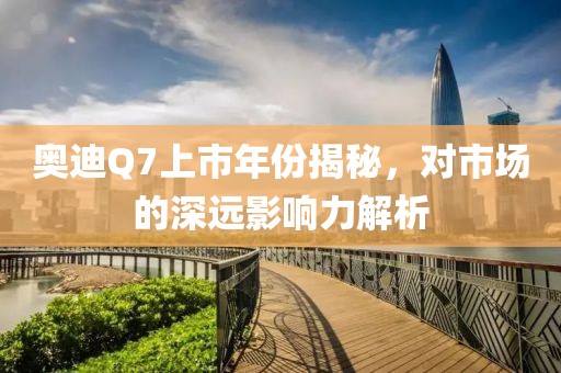 奥迪Q7上市年份揭秘，对市场的深远影响力解析