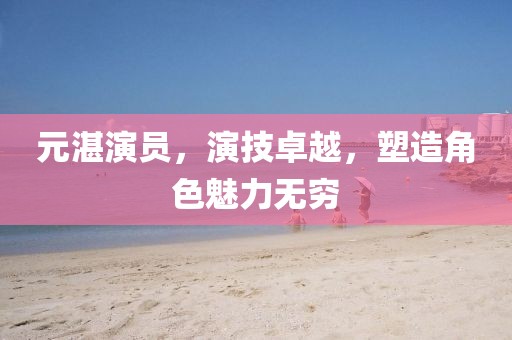 元湛演员，演技卓越，塑造角色魅力无穷