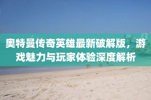 奥特曼传奇英雄最新破解版，游戏魅力与玩家体验深度解析
