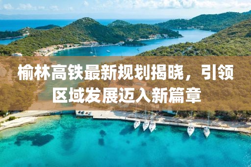 榆林高铁最新规划揭晓，引领区域发展迈入新篇章
