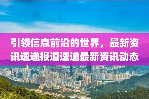 引领信息前沿的世界，最新资讯速递报道速递最新资讯动态