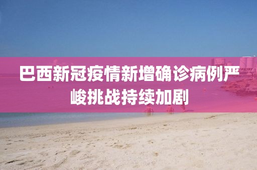 巴西新冠疫情新增确诊病例严峻挑战持续加剧