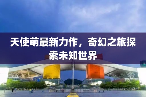 天使萌最新力作，奇幻之旅探索未知世界
