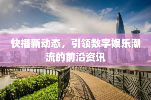 快播新动态，引领数字娱乐潮流的前沿资讯