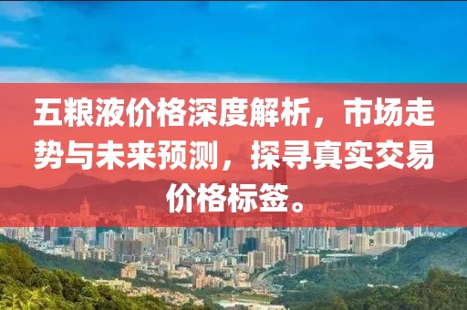 五粮液价格深度解析，市场走势与未来预测，探寻真实交易价格标签。