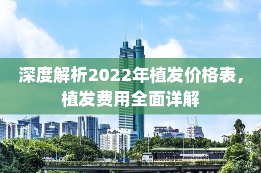 深度解析2022年植发价格表，植发费用全面详解