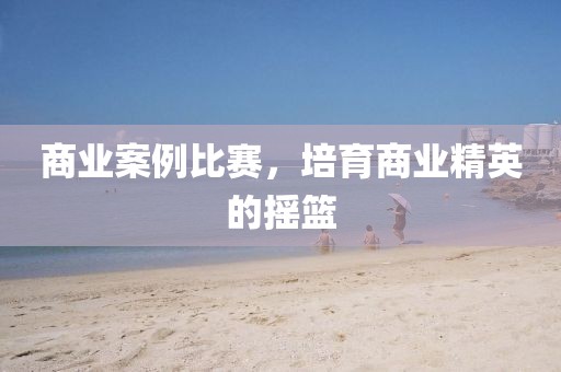 商业案例比赛，培育商业精英的摇篮