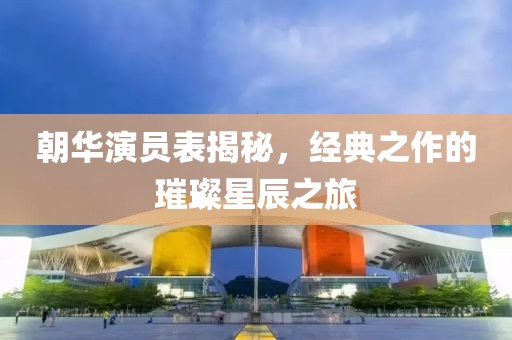 朝华演员表揭秘，经典之作的璀璨星辰之旅