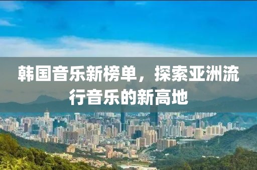 韩国音乐新榜单，探索亚洲流行音乐的新高地