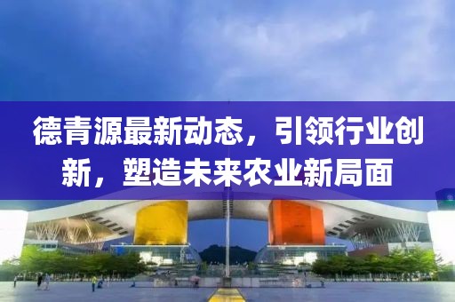 德青源最新动态，引领行业创新，塑造未来农业新局面