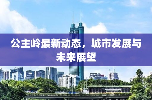 公主岭最新动态，城市发展与未来展望