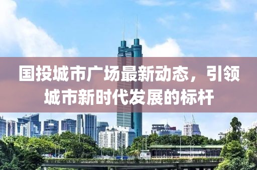 国投城市广场最新动态，引领城市新时代发展的标杆
