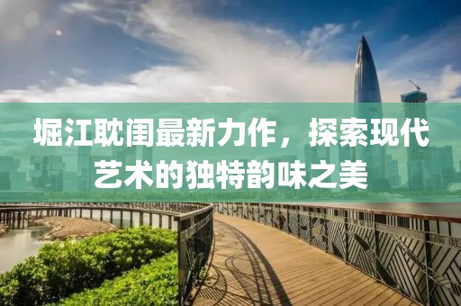 堀江耽闺最新力作，探索现代艺术的独特韵味之美