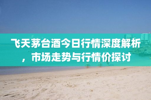 飞天茅台酒今日行情深度解析，市场走势与行情价探讨