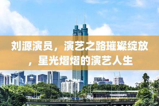 刘源演员，演艺之路璀璨绽放，星光熠熠的演艺人生