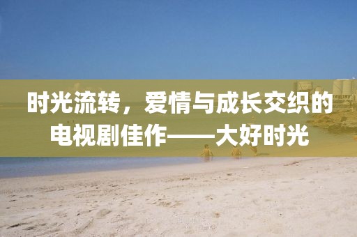 时光流转，爱情与成长交织的电视剧佳作——大好时光
