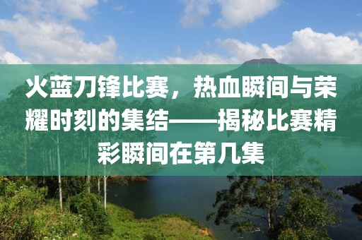 火蓝刀锋比赛，热血瞬间与荣耀时刻的集结——揭秘比赛精彩瞬间在第几集