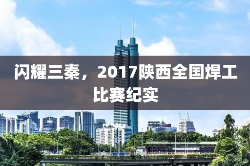 闪耀三秦，2017陕西全国焊工比赛纪实