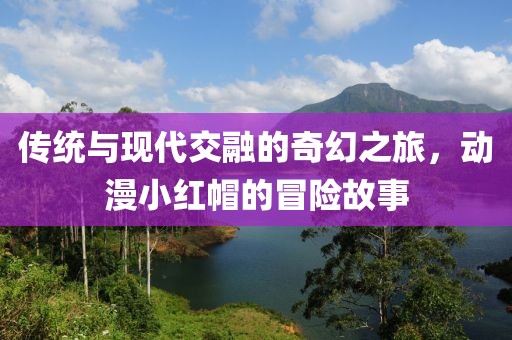 传统与现代交融的奇幻之旅，动漫小红帽的冒险故事