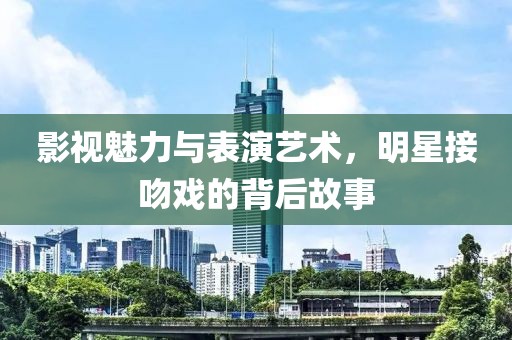 影视魅力与表演艺术，明星接吻戏的背后故事