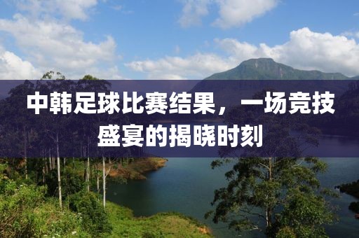 中韩足球比赛结果，一场竞技盛宴的揭晓时刻