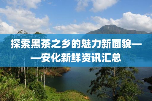 探索黑茶之乡的魅力新面貌——安化新鲜资讯汇总