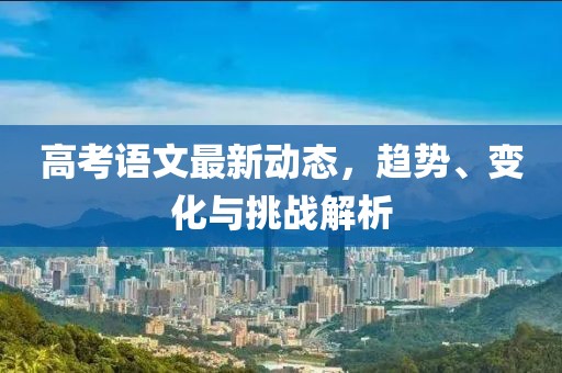 高考语文最新动态，趋势、变化与挑战解析