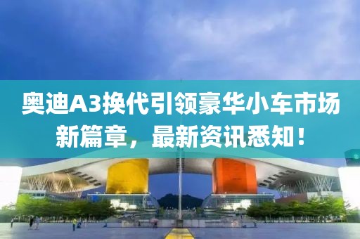 奥迪A3换代引领豪华小车市场新篇章，最新资讯悉知！