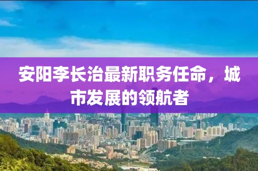 安阳李长治最新职务任命，城市发展的领航者