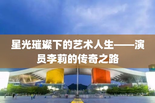 星光璀璨下的艺术人生——演员李莉的传奇之路