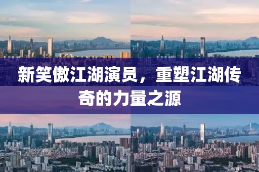 新笑傲江湖演员，重塑江湖传奇的力量之源