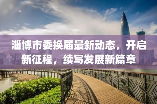 淄博市委换届最新动态，开启新征程，续写发展新篇章