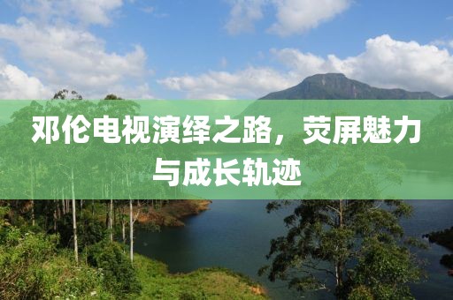 邓伦电视演绎之路，荧屏魅力与成长轨迹