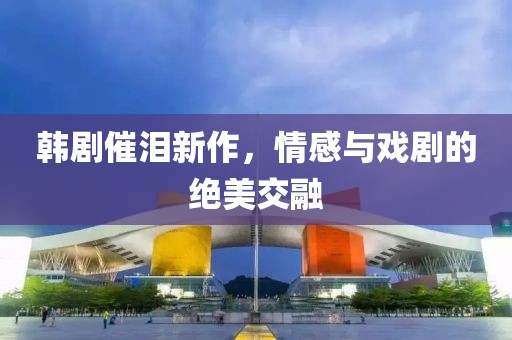 韩剧催泪新作，情感与戏剧的绝美交融
