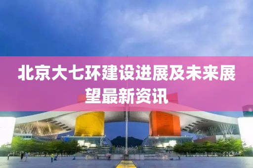 北京大七环建设进展及未来展望最新资讯