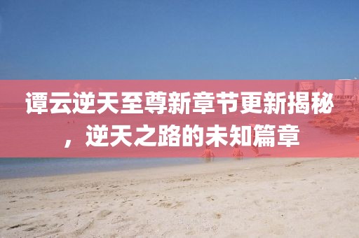 谭云逆天至尊新章节更新揭秘，逆天之路的未知篇章