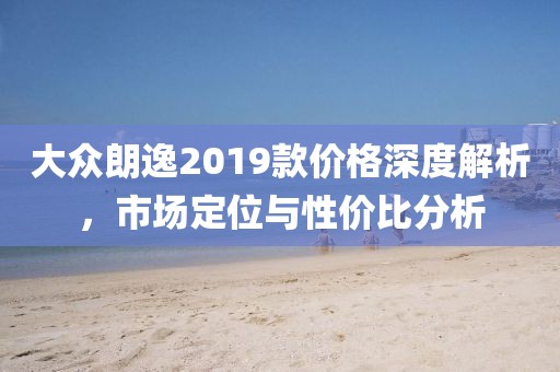 大众朗逸2019款价格深度解析，市场定位与性价比分析
