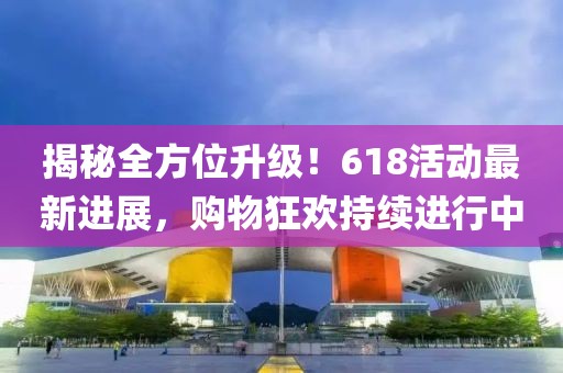 揭秘全方位升级！618活动最新进展，购物狂欢持续进行中