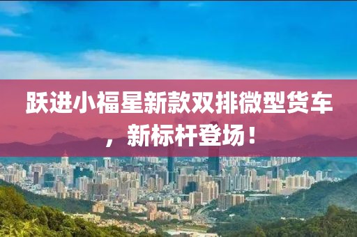 跃进小福星新款双排微型货车，新标杆登场！