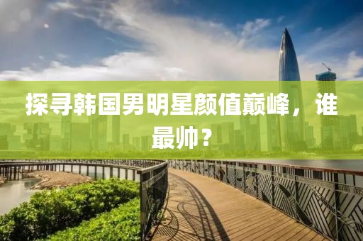 探寻韩国男明星颜值巅峰，谁最帅？