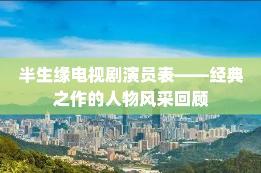 半生缘电视剧演员表——经典之作的人物风采回顾