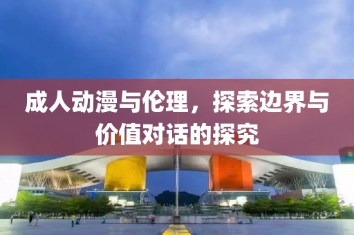 成人动漫与伦理，探索边界与价值对话的探究