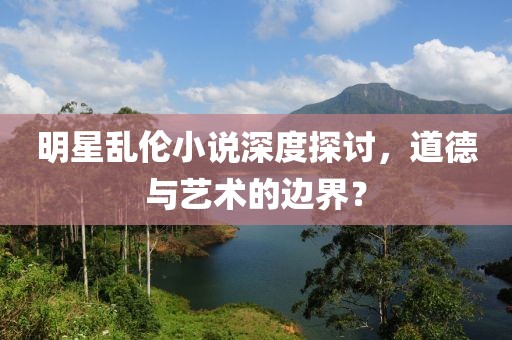 明星乱伦小说深度探讨，道德与艺术的边界？