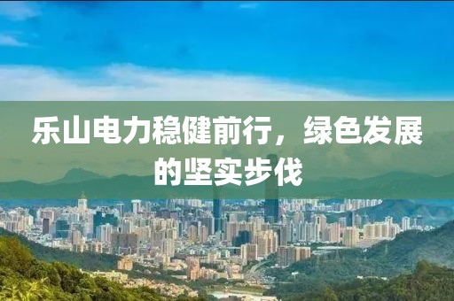 乐山电力稳健前行，绿色发展的坚实步伐