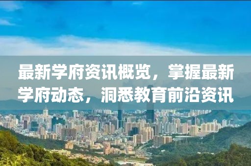 最新学府资讯概览，掌握最新学府动态，洞悉教育前沿资讯